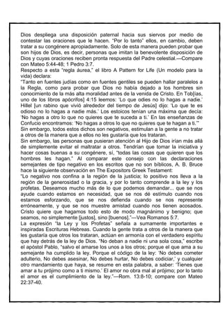 Dios despliega una disposición paternal hacia sus siervos por medio de
contestar las oraciones que le hacen. “Por lo tanto” ellos, en cambio, deben
tratar a su congénere apropiadamente. Solo de esta manera pueden probar que
son hijos de Dios, es decir, personas que imitan la benevolente disposición de
Dios y cuyas oraciones reciben pronta respuesta del Padre celestial.—Compare
con Mateo 5:44-48; 1 Pedro 3:7.
Respecto a esta “regla áurea,” el libro A Pattern for Life (Un modelo para la
vida) declara:
“Tanto en fuentes judías como en fuentes gentiles se pueden hallar paralelos a
la Regla, como para probar que Dios no había dejado a los hombres sin
conocimiento de la más alta moralidad antes de la venida de Cristo. En Tob[ías,
uno de los libros apócrifos] 4:15 leemos: ‘Lo que odies no lo hagas a nadie.’
Hillel [un rabino que vivió alrededor del tiempo de Jesús] dijo: ‘Lo que te es
odioso no lo hagas a nadie más.’ Los estoicos tenían una máxima que decía:
‘No hagas a otro lo que no quieres que te suceda a ti.’ En las enseñanzas de
Confucio encontramos: ‘No hagas a otros lo que no quieres que te hagan a ti.’”
Sin embargo, todos estos dichos son negativos, estimulan a la gente a no tratar
a otros de la manera que a ellos no les gustaría que los trataran.
Sin embargo, las personas que pusieran atención al Hijo de Dios irían más allá
de simplemente evitar el maltratar a otros. Tendrían que tomar la iniciativa y
hacer cosas buenas a su congénere, sí, “todas las cosas que quieren que los
hombres les hagan.” Al comparar este consejo con las declaraciones
semejantes de tipo negativo en los escritos que no son bíblicos, A. B. Bruce
hace la siguiente observación en The Expositors Greek Testament:
“Lo negativo nos confina a la región de la justicia; lo positivo nos lleva a la
región de la generosidad o la gracia, y por lo tanto comprende a la ley y los
profetas. Deseamos mucho más de lo que podemos demandar... que se nos
ayude cuando estamos en necesidad, que se nos dé estímulo cuando nos
estamos esforzando, que se nos defienda cuando se nos represente
erróneamente, y que se nos muestre amistad cuando nos tienen acosados.
Cristo quiere que hagamos todo esto de modo magnánimo y benigno; que
seamos, no simplemente [justos], sino [buenos].”—Vea Romanos 5:7.
La expresión “la Ley y los Profetas” señala a sumamente importantes e
inspiradas Escrituras Hebreas. Cuando la gente trata a otros de la manera que
les gustaría que otros los trataran, actúan en armonía con el verdadero espíritu
que hay detrás de la ley de Dios. “No deban a nadie ni una sola cosa,” escribe
el apóstol Pablo, “salvo el amarse los unos a los otros; porque el que ama a su
semejante ha cumplido la ley. Porque el código de la ley: ‘No debes cometer
adulterio, No debes asesinar, No debes hurtar, No debes codiciar,’ y cualquier
otro mandamiento que haya, se resume en esta palabra, a saber: ‘Tienes que
amar a tu prójimo como a ti mismo.’ El amor no obra mal al prójimo; por lo tanto
el amor es el cumplimiento de la ley.”—Rom. 13:8-10; compare con Mateo
22:37-40.
 