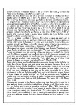 extremadamente codiciosos, deseosos de apoderarse de cosas, y ansiosos de
hacer presa de otros para satisfacción personal.
El Hijo de Dios declaró que los falsos profetas ‘vendrían a ustedes,’ es decir,
desde fuera del rebaño que él, como “el pastor excelente,” recogería. (Juan
10:11) En vez de ser una amenaza que hubiera de venir en el futuro distante,
los engañadores estaban en existencia en aquel mismo tiempo. Evidentemente
Jesús pensaba especialmente en los fariseos, quienes falsamente alegaban ser
los voceros de Dios. Ellos se habían “sentado en la cátedra de Moisés,” y
alegaban ser los intérpretes oficiales de la ley divina. (Mat. 23:2) Pero los
fariseos eran hipócritas que de hecho impedían que la gente hallara la puerta
angosta y el camino estrecho que lleva a la vida. (Mat. 23:13-15; Luc. 6:39) En
cuanto a la engañosa “ropa de oveja,” estas palabras de Jesús dichas en una
ocasión posterior son informativas:
“¡Ay de ustedes, escribas y fariseos, hipócritas! porque se asemejan a
sepulcros blanqueados, que por fuera realmente parecen hermosos pero por
dentro están llenos de huesos de muertos y de toda suerte de inmundicia. Así
ustedes también, por fuera realmente, parecen justos a los hombres, pero por
dentro están llenos de hipocresía y de desafuero.”—Mat. 23:27, 28.
¿Cómo pudiera alguien reconocer a los ‘lobos en ropa de oveja’? Jesús dio una
pauta fundamental junto con una ilustración: “Por sus frutos los reconocerán.
Nunca se recogen uvas de espinos o higos de cardos, ¿verdad? Así mismo
todo árbol bueno produce fruto excelente, pero todo árbol podrido produce fruto
inservible; un árbol bueno no puede dar fruto inservible, tampoco puede un
árbol podrido producir fruto excelente. Todo árbol que no produce fruto
excelente llega a ser cortado y echado al fuego.”—Mat. 7:16-19.
Todo árbol o planta que lleva fruto produce su propio tipo particular de fruta. No
todas las plantas llevan fruto que sirva para consumo humano. Sería una
pérdida de tiempo el tratar de obtener frutos como uvas e higos de los espinos y
los cardos. Los frutos apropiados para consumo humano deben venir de un
árbol que esté saludable y que sea de la clase apropiada. Si un árbol
continuamente llevara “fruto inservible,” eso sería una indicación segura de que
el árbol mismo se habría “podrido.” Un árbol así, podrido, sería “cortado” y
usado junto con cambrones, espinos y malas hierbas como combustible para
fuegos.—Compare con Salmos 58:9; Eclesiastés 7:6; Isaías 44:14-16; Mateo
6:30; 13:30.
Mientras sus oyentes tenían fresca en la mente esta ilustración tomada de la
vida agrícola, Jesús repitió el principio básico o fundamental: “Realmente, pues,
por sus frutos reconocerán a aquellos hombres.” (Mat. 7:20) Hablando en
sentido figurado, entre aquellos “frutos” estaría lo que los falsos profetas dijeran
como enseñanza. Sobre esto, Jesús añadió: “El hombre bueno del buen tesoro
de su corazón produce lo bueno, pero el hombre inicuo produce lo que es inicuo
de su tesoro inicuo; porque de la abundancia del corazón habla su boca.”—Luc.
6:45.
 
