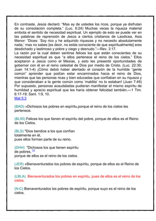 En contraste, Jesús declaró: “Mas ay de ustedes los ricos, porque ya disfrutan
de su consolación completa.” (Luc. 6:24) Muchas veces la riqueza material
embota el sentido de necesidad espiritual. Un ejemplo de esto se puede ver en
las palabras de reprensión de Jesús a ciertos cristianos de Laodicea, Asia
Menor: “Dices: ‘Soy rico y he adquirido riquezas y no necesito absolutamente
nada,’ mas no sabes [es decir, no estás consciente de que espiritualmente] eres
desdichado y lastimoso y pobre y ciego y desnudo.”—Rev. 3:17.
La razón por la cual deben sentirse felices los que están conscientes de su
necesidad espiritual es que “a ellos pertenece el reino de los cielos.” Ellos
aceptaron a Jesús como el Mesías, y esto les presentó oportunidades de
gobernar con él en el reino celestial de Dios por medio de Cristo. (Luc. 22:30;
Juan 14:1-4) ¡Cómo debió haber alentado el corazón de la humilde “gente
común” aprender que podían estar encaminados hacia el reino de Dios,
mientras que las personas ricas y bien educadas que confiaban en su riqueza y
que consideraban a la gente común como ‘maldita’ no lo estaban! (Juan 7:49)
Por supuesto, personas acaudaladas pudieran manifestar el mismo espíritu de
humildad y aprecio espiritual que les haría obtener felicidad también.—1 Tim.
6:17-19; Sant. 1:9, 10.
Mat 5:3

(BAD) «Dichosos los pobres en espíritu,porque el reino de los cielos les
pertenece.

(BL95) Felices los que tienen el espíritu del pobre, porque de ellos es el Reino
de los Cielos.

(BLS) "Dios bendice a los que confían
totalmente en él,
pues ellos forman parte de su reino.

(DHH) "Dichosos los que tienen espíritu
de pobres, [2]
porque de ellos es el reino de los cielos.

(JER) «Bienaventurados los pobres de espíritu, porque de ellos es el Reino de
los Cielos.

(LBLA) Bienaventurados los pobres en espíritu, pues de ellos es el reino de los
cielos.

(N-C) Bienaventurados los pobres de espíritu, porque suyo es el reino de los
cielos.
 