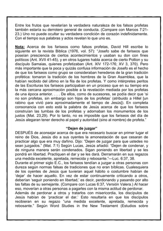 Entre los frutos que revelarían la verdadera naturaleza de los falsos profetas
también estaría su derrotero general de conducta. (Compare con Marcos 7:21-
23.) Uno no puede ocultar su verdadera condición de corazón indefinidamente.
Con el tiempo sus palabras y actos revelan lo que uno es.

Nota: Acerca de los fariseos como falsos profetas, David Hill escribe lo
siguiente en la revista Biblica (1976, vol. 57): “Josefo sabe de fariseos que
poseían presciencia de ciertos acontecimientos y usaban su don con fines
políticos (Ant. XVII 41-45), y en otros lugares habla acerca de cierto Pollion y su
discípulo Samaias, quienes profetizaban (Ant. XIV 172-176; XV 3, 370). Pero
más importante que la poca y quizás confusa información de Josefo es el hecho
de que los fariseos como grupo se consideraban herederos de la gran tradición
profética: tomaron la tradición de los hombres de la Gran Asamblea, que la
habían recibido del último en la fila de los profetas. Y como intérpretes peritos
de las Escrituras los fariseos participaban en un proceso que en su tiempo era
la más cercana aproximación posible a la revelación mediada por los profetas
de una época anterior. . . . De ellos, como de sucesores, se podía decir que ‘si
no son profetas, sin embargo son hijos de los profetas’ (atribuido a Hillel [un
rabino que vivió para aproximadamente el tiempo de Jesús]). En completa
consonancia con esto está la palabra de Jesús acerca de que los fariseos
construían las tumbas de los profetas y adornaban los monumentos de los
justos (Mat. 23,29). Por lo tanto, no es imposible que los fariseos del día de
Jesús alegaran tener derecho al papel y autoridad (sino al nombre) de profeta.”

                                “Dejen de juzgar”
DESPUÉS de aconsejar acerca de que era necesario buscar en primer lugar el
reino de Dios, Jesús dio a sus oyentes la amonestación de que cesaran de
practicar algo que era muy dañino. Dijo: “Dejen de juzgar para que ustedes no
sean juzgados.” (Mat. 7:1) Según Lucas, Jesús añadió: “Dejen de condenar, y
de ninguna manera serán condenados. Sigan poniendo en libertad y se les
pondrá en libertad. Practiquen el dar y se les dará. Derramarán en sus regazos
una medida excelente, apretada, remecida y rebosante.”—Luc. 6:37, 38.
Durante el primer siglo E.C., los fariseos tendían a juzgar a otras personas con
dureza según normas falsas de tradiciones que no eran bíblicas. Cualesquiera
de los oyentes de Jesús que tuvieran aquel hábito o costumbre habían de
‘dejar’ de hacer aquello. En vez de estar continuamente criticando a otros,
deberían ‘seguir poniendo en libertad,’ es decir, perdonando y pasando por alto
las faltas de su semejante. (Compare con Lucas 6:37, Versión Valera.) Al hacer
eso, moverían a otras personas a pagarles con la misma actitud de perdonar.
Además de perdonar a otros y tratarlos con misericordia, los discípulos de
Jesús habían de ‘practicar el dar.’ Esto resultaría en que los discípulos
recibieran en su regazo “una medida excelente, apretada, remecida y
rebosante.” Según Word Studies in the New Testament (Estudios sobre
 
