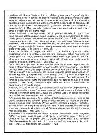 palabras del Nuevo Testamento), la palabra griega para “regazo” significa
literalmente “seno” y denota “el pliegue recogido de la amplia prenda de vestir
superior, sujetado con el ceñidor, formando así una bolsa. En los mercados
orientales suele verse hoy día a los vendedores derramando el contenido de
una medida en el seno del comprador.” (Compare con Rut 3:15; Isaías 65:7;
Jeremías 32:18.) Mientras más practique uno la generosidad, más estimula a
otros a responderle del mismo modo.
Jesús, señalando a un importante principio general, declaró: “Porque con el
juicio con que ustedes juzgan, serán juzgados; y con la medida [modo de tratar
con la gente] con que ustedes miden, se les medirá.” (Mat. 7:2) En cuanto a la
manera en que tratan con otras personas, los individuos ‘siegan lo que
siembran,’ por decirlo así. Así resultará ser, no solo con relación a lo que
sieguen de su semejante humano, sino, y esto es más importante, en lo que
sieguen de Dios.—Vea Mateo 5:7; 6:14, 15.
Para dar énfasis al peligro de imitar a los fariseos, que se daban
exageradamente a la crítica, Jesús dio una ilustración doble: “Un ciego no
puede guiar a un ciego, ¿verdad? Ambos caerán en un hoyo, ¿no es cierto? El
alumno no es superior a su maestro, pero todo el que esté perfectamente
instruido será como su maestro.”—Luc. 6:39, 40.
Sería ridículo el que una persona que estuviera literalmente ciega tratara de
guiar a otra persona ciega sobre terreno que les fuera desconocido. Si hubiera
un hoyo en el camino, de seguro ambas personas caerían en él. En lo que se
refería a juzgar a su semejante, los líderes religiosos judíos eran “ciegos” en
sentido figurado. (Compare con Mateo 15:14; 23:16, 24.) Ellos se negaban a
notar buenas cualidades en la humilde gente común. En cierta ocasión los
fariseos exclamaron: “Esta muchedumbre que no conoce la Ley son unos
malditos.” (Juan 7:49) Cualquiera que imite tal actitud condenatoria va
encaminado a hoyos de peligro.
Además, tal como “el alumno” que va absorbiendo los patrones de pensamiento
de su maestro llega a ser “como su maestro,” así todos los que imitaran a los
fariseos terminarían como ellos... fuera del favor de Dios y en peligro de perder
la vida. Por eso, Jesús dijo en otra ocasión:
“¡Ay de ustedes, escribas y fariseos, hipócritas! porque cierran el reino de los
cielos delante de los hombres; pues ustedes mismos no entran, ni permiten
entrar a los que están entrando. ¡Ay de ustedes, escribas y fariseos, hipócritas!
porque atraviesan mar y tierra seca para hacer un solo prosélito, y cuando llega
a ser uno, hacen de él sujeto para el Gehena [destrucción eterna] dos veces
más que ustedes.”—Mat. 23:13-15.
Señalando a la insensatez de tender a criticar demasiado, Jesús preguntó:
“¿Por qué, pues, miras la paja en el ojo de tu hermano, pero no tomas en
cuenta la viga en tu propio ojo? O, ¿cómo puedes decir a tu hermano:
‘Permíteme extraer la paja de tu ojo’; cuando ¡mira! hay una viga en tu propio
ojo?”—Mat. 7:3, 4; compare con Lucas 6:41, 42a.
 