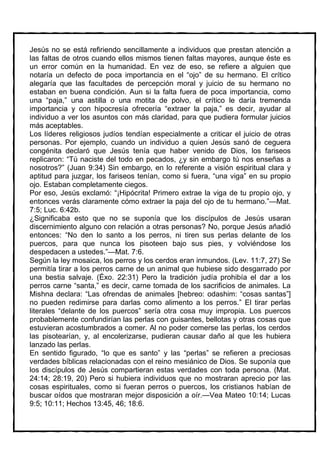 Jesús no se está refiriendo sencillamente a individuos que prestan atención a
las faltas de otros cuando ellos mismos tienen faltas mayores, aunque éste es
un error común en la humanidad. En vez de eso, se refiere a alguien que
notaría un defecto de poca importancia en el “ojo” de su hermano. El crítico
alegaría que las facultades de percepción moral y juicio de su hermano no
estaban en buena condición. Aun si la falta fuera de poca importancia, como
una “paja,” una astilla o una motita de polvo, el crítico le daría tremenda
importancia y con hipocresía ofrecería “extraer la paja,” es decir, ayudar al
individuo a ver los asuntos con más claridad, para que pudiera formular juicios
más aceptables.
Los líderes religiosos judíos tendían especialmente a criticar el juicio de otras
personas. Por ejemplo, cuando un individuo a quien Jesús sanó de ceguera
congénita declaró que Jesús tenía que haber venido de Dios, los fariseos
replicaron: “Tú naciste del todo en pecados, ¿y sin embargo tú nos enseñas a
nosotros?” (Juan 9:34) Sin embargo, en lo referente a visión espiritual clara y
aptitud para juzgar, los fariseos tenían, como si fuera, “una viga” en su propio
ojo. Estaban completamente ciegos.
Por eso, Jesús exclamó: “¡Hipócrita! Primero extrae la viga de tu propio ojo, y
entonces verás claramente cómo extraer la paja del ojo de tu hermano.”—Mat.
7:5; Luc. 6:42b.
¿Significaba esto que no se suponía que los discípulos de Jesús usaran
discernimiento alguno con relación a otras personas? No, porque Jesús añadió
entonces: “No den lo santo a los perros, ni tiren sus perlas delante de los
puercos, para que nunca los pisoteen bajo sus pies, y volviéndose los
despedacen a ustedes.”—Mat. 7:6.
Según la ley mosaica, los perros y los cerdos eran inmundos. (Lev. 11:7, 27) Se
permitía tirar a los perros carne de un animal que hubiese sido desgarrado por
una bestia salvaje. (Éxo. 22:31) Pero la tradición judía prohibía el dar a los
perros carne “santa,” es decir, carne tomada de los sacrificios de animales. La
Mishna declara: “Las ofrendas de animales [hebreo: odashim: “cosas santas”]
no pueden redimirse para darlas como alimento a los perros.” El tirar perlas
literales “delante de los puercos” sería otra cosa muy impropia. Los puercos
probablemente confundirían las perlas con guisantes, bellotas y otras cosas que
estuvieran acostumbrados a comer. Al no poder comerse las perlas, los cerdos
las pisotearían, y, al encolerizarse, pudieran causar daño al que les hubiera
lanzado las perlas.
En sentido figurado, “lo que es santo” y las “perlas” se refieren a preciosas
verdades bíblicas relacionadas con el reino mesiánico de Dios. Se suponía que
los discípulos de Jesús compartieran estas verdades con toda persona. (Mat.
24:14; 28:19, 20) Pero si hubiera individuos que no mostraran aprecio por las
cosas espirituales, como si fueran perros o puercos, los cristianos habían de
buscar oídos que mostraran mejor disposición a oír.—Vea Mateo 10:14; Lucas
9:5; 10:11; Hechos 13:45, 46; 18:6.
 