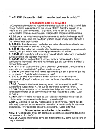 *** w01 15/12 Un remedio práctico contra las tensiones de la vida ***

                     Enseñanzas para su provecho
  ¿Qué puntos provechosos puede hallar en los capítulos 5 a 7 de Mateo? Este
pasaje contiene las enseñanzas que Jesús, el Gran Maestro, expuso en la
ladera de una colina de Galilea. Tenga la bondad de leer en su Biblia
los versículos citados a continuación, y hágase las preguntas relacionadas.
A.5:3-9 ¿Qué me revelan estas palabras en cuanto a mi actitud en general?
¿Qué puedo hacer para ser más feliz? ¿Cómo podría prestar más atención a
mis necesidades espirituales?
B. 5:25, 26 ¿Qué da mejores resultados que imitar el espíritu de disputa que
tanta gente manifiesta? (Lucas 12:58, 59.)
C. 5:27-30 ¿Qué subrayan respecto a las fantasías románticas las palabras de
Jesús? ¿Por qué tendré más felicidad y paz mental si las evito?
D. 5:38-42 ¿Por qué debo esforzarme por no adoptar la extremada agresividad
que caracteriza a la sociedad moderna?
E. 5:43-48 ¿Cómo me beneficiará conocer mejor a quienes podría haber
considerado enemigos? ¿Por qué es probable que ello contribuya a reducir o
eliminar la tensión?
F. 6:14, 15 Si en ocasiones me cuesta perdonar, ¿se deberá principalmente a
la envidia o el resentimiento? ¿Cómo podría cambiar?
G. 6:16-18 ¿Me preocupo más por las apariencias que por la persona que soy
en mi interior? ¿Qué debería interesarme más?
H. 6:19-32 ¿Cómo me afectaría el interés excesivo en el dinero y las
posesiones? ¿En qué podría pensar para mantener el equilibrio en este
aspecto?
I. 7:1-5 ¿Cómo me siento cuando estoy entre personas severas y criticonas,
que siempre buscan faltas? ¿Por qué es importante que evite ser así?
J.7:7-11 Si la persistencia es recomendable al dirigir mis peticiones a Dios,
¿qué puede decirse de su conveniencia en otras facetas de la vida? (Lucas
11:5-13.)
K.7:12 Aunque conozco la Regla de Oro, ¿con cuánta frecuencia pongo en
práctica este consejo en mis relaciones con los demás?
L.7:24-27 En vista de que soy responsable de dirigir mi vida, ¿cómo puedo
estar mejor preparado para enfrentar tormentas de adversidad y torrentes de
dificultades? ¿Por qué debo pensar en ello ahora? (Lucas 6:46-49.)
               Otras enseñanzas sobre las cuales meditar:
M.8:2, 3 ¿Cómo puedo tratar con compasión a los más desfavorecidos, como
tan a menudo hizo Jesús?
N.9:9-38 ¿Cuánta importancia doy a ser misericordioso, y cómo puedo serlo en
mayor medida?
 