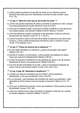 ¿Cómo podría ayudarnos el ejemplo de Jesús si nos viéramos ante la
 tentación de luchar para ser importantes y triunfar en este mundo? (Juan
 6:14, 15.)

*** cf cap. 4 “¡Mira! El León que es de la tribu de Judá” ***
 ¿Cómo nos ayuda el ejemplo de Jesús a enseñar la verdad con valor, aunque
 a muchas personas les resulte ofensiva? (Juan 8:31-59.)
 ¿Por qué no debemos dejar nunca que el miedo a Satanás o a los demonios
 nos impida ayudar a los demás? (Mateo 8:28-34; Marcos 1:23-28.)
 ¿Por qué debemos mostrar compasión a los oprimidos, incluso si sufrimos
 persecución por hacerlo? (Juan 9:1, 6, 7, 22-41.)
 ¿Cómo le ayudó a Jesús a encarar las pruebas la esperanza que tenía para
 el futuro, y cómo puede la esperanza infundirnos valor a nosotros? (Juan
 16:28; 17:5; Hebreos 12:2.)

*** cf cap. 5 “Todos los tesoros de la sabiduría” ***
  Si cree haber ofendido a un hermano, ¿cuál es el proceder más sabio?
  (Mateo 5:23, 24.)
  Cuando lo insulten o lo provoquen, ¿cómo pueden las palabras de Jesús
  hacer que reaccione debidamente? (Mateo 5:38-42.)
 ¿Cómo le ayudará la meditación en las palabras de Jesús a ver de manera
 equilibrada el dinero y las posesiones? (Mateo 6:24-34.)
  A la hora de fijar prioridades en la vida, ¿cómo lo impulsará el ejemplo de
  Jesús a tomar una decisión sabia? (Lucas 4:43; Juan 4:34.)

*** cf cap. 6 pág. 65 “Aprendió la obediencia” ***
 ¿Cuáles son algunos mandatos que dio Cristo? ¿Cómo podemos
 obedecerlos, y con qué resultados? (Juan 15:8-19.)
  En un principio, ¿qué opinaban del ministerio de Jesús sus parientes? ¿Qué
  aprendemos de la manera como él manejó la situación? (Marcos 3:21, 31-
  35.)
 ¿Por qué no deberíamos pensar nunca que obedecer a Dios puede privarnos
 de felicidad? (Lucas 11:27, 28.)
 ¿Qué nos enseña el que Jesús accediera a obedecer cierta ley aun cuando
 no estaba obligado a hacerlo? (Mateo 17:24-27.)
 