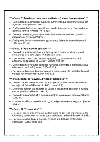 *** cf cap. 7 “Consideren con sumo cuidado [...] al que ha aguantado” ***
  ¿Cómo debemos considerar cualquier sufrimiento que experimentemos por
  seguir a Cristo? (Mateo 5:10-12.)
  ¿Qué les dijo Jesús a sus seguidores que debían esperar, y cómo podemos
  seguir su consejo? (Mateo 10:16-22.)
  ¿Cómo podemos seguir el ejemplo de Jesús cuando sufrimos oposición o
  persecución? (1 Pedro 2:18-25.)
  ¿Qué queda demostrado cuando aguantamos fielmente los sufrimientos?
  (1 Pedro 4:12-14.)

*** cf cap. 8 “Para esto fui enviado” ***
  ¿Cómo demuestran nuestras oraciones y actos que entendemos que el
  ministerio es una obra urgente? (Mateo 9:35-38.)
  Si vemos que nuestro celo se está apagando, ¿cómo nos estimulará
  reflexionar en la actitud de Jesús? (Marcos 1:35-39.)
  ¿Cómo debemos ver a las personas humildes, oprimidas o marginadas que
  hallamos al predicar? (Lucas 18:35–19:10.)
  ¿Por qué no debemos dejar nunca que la indiferencia o la hostilidad hacia el
  mensaje nos desanimen? (Juan 7:32-52.)

*** cf cap. 9 pág. 96 “Vayan [...] y hagan discípulos” ***
  ¿De qué manera debemos abordar a las personas cuando les llevamos el
  mensaje del Reino? (Mateo 10:11-13; Lucas 10:5.)
  ¿Cómo nos ayudan las palabras de Jesús a aguantar la oposición a nuestra
  obra de predicar? (Marcos 13:9-13.)
  ¿Cómo debemos tratar a los que no muestran interés en el mensaje? (Lucas
  10:10, 11.)
  Si damos prioridad a la predicación, ¿de qué podemos estar seguros? (Lucas
  12:22-31.)

*** cf cap. 10 “Está escrito” ***
  ¿Por qué debemos tener mucho cuidado para no dar más importancia a las
  opiniones y tradiciones humanas que a la Palabra de Dios? (Mateo 15:2-11.)
  ¿Por qué es sabio dirigir a nuestros oyentes a la Biblia al contestarles
  preguntas? (Lucas 10:25-28.)
 