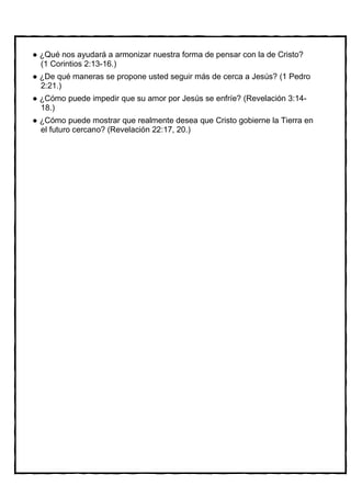 ¿Qué nos ayudará a armonizar nuestra forma de pensar con la de Cristo?
(1 Corintios 2:13-16.)
¿De qué maneras se propone usted seguir más de cerca a Jesús? (1 Pedro
2:21.)
¿Cómo puede impedir que su amor por Jesús se enfríe? (Revelación 3:14-
18.)
¿Cómo puede mostrar que realmente desea que Cristo gobierne la Tierra en
el futuro cercano? (Revelación 22:17, 20.)
 