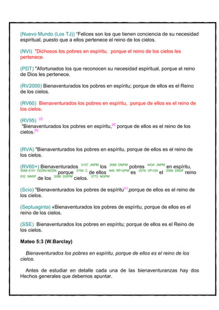(Nuevo Mundo (Los TJ)) “Felices son los que tienen conciencia de su necesidad
espiritual, puesto que a ellos pertenece el reino de los cielos.

(NVI) "Dichosos los pobres en espíritu, porque el reino de los cielos les
pertenece.

(PDT) "Afortunados los que reconocen su necesidad espiritual, porque el reino
de Dios les pertenece.

(RV2000) Bienaventurados los pobres en espíritu; porque de ellos es el Reino
de los cielos.

(RV60) Bienaventurados los pobres en espíritu, porque de ellos es el reino de
los cielos.

(RV95) [3]
 "Bienaventurados los pobres en espíritu,[4] porque de ellos es el reino de los
cielos.[5]


(RVA) "Bienaventurados los pobres en espíritu, porque de ellos es el reino de
los cielos.

(RV60+) Bienaventurados 3107 JNPM los 3588 DNPM pobres 4434 JNPM en espíritu,
3588 4151 DDSN NDSN
                    porque 3754 C de ellos 846 RP-GPM es 2076 VP-I3S el 3588 DNSF reino
932 NNSF
          de los 3588 DGPM cielos. 3772 NGPM

(Scío) "Bienaventurados los pobres de espíritu(c),porque de ellos es el reino de
los cielos.

(Septuaginta) «Bienaventurados los pobres de espíritu, porque de ellos es el
reino de los cielos.

(SSE) Bienaventurados los pobres en espíritu; porque de ellos es el Reino de
los cielos.

Mateo 5:3 (W.Barclay)

   Bienaventurados los pobres en espíritu, porque de ellos es el reino de los
cielos.

  Antes de estudiar en detalle cada una de las bienaventuranzas hay dos
Hechos generales que debemos apuntar.
 