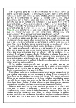 (i) En la primera parte de cada bienaventuranza no hay ningún verbo. Se
podría esperar son después de la primera palabra, como aparece en las biblias
inglesas, en cursiva para indicar que se ha añadido. ¿Por qué es así? Jesús no
dijo las bienaventuranzas en griego; Él hablaba arameo, una lengua
emparentada con el hebreo. Estas dos tienen una forma de expresión muy
corriente, que es en realidad una exclamación y que quiere decir: «¡Oh la
bienaventuranza de...!" Esa expresión (ashré en hebreo) es muy corriente en el
Antiguo Testamento. Por ejemplo, el primer Salmo empieza en hebreo: " ¡Oh la
bienaventuranza del hombre que no anda en el consejo de los impíos!»
(Psa_1:1 ), que es la forma que uso Jesús en las bienaventuranzas. Es decir,
que las bienaventuranzas no son simplemente afirmaciones, sino
exclamaciones: " ¡Oh la bienaventuranza de los pobres en espíritu!"
   Esto tiene mucha importancia, porque quiere decir que las bienaventuranzas
no son piadosas esperanzas de algo que puede ser; no son luminosas pero
irreales profecías de alguna futura bienaventuranza; son felicitaciones de algo
que ya se es. La bienaventuranza que pertenece al cristiano no se pospone a
algún futuro reino de gloria; es una bienaventuranza que existe aquí y ahora.
No es algo en lo que el cristiano entrará; es algo donde ya ha entrado.
   Es verdad que alcanzará su plenitud y su consumación en la presencia de
Dios; pero a pesar de eso es una realidad presente que se disfruta aquí y
ahora. Las bienaventuranzas dicen en efecto: " ¡Oh la bendición de ser
cristiano! ¡Oh el gozo de seguir a Cristo! ¡Oh la diáfana felicidad de conocer a
Jesucristo como Maestro, Salvador y Señor!» La misma forma gramatical de las
bienaventuranzas es una afirmación de la emoción jubilosa y la radiante dicha
de la vida cristiana. Ante la realidad de las bienaventuranzas, un cristianismo
triste y tenebroso es inconcebible.
   (ii) La palabra bienaventurado que se usa en cada una de las
bienaventuranzas es una palabra muy especial. Es la palabra griega makarios.
Makarios es un término que se aplica especialmente a los dioses. En el
Cristianismo se participa de la alegría de Dios.
   El sentido de makarios se puede comprender mejor por un uso particular de
esta palabra. Los griegos siempre llamaban a la isla de Chipre hé makaria (la
forma femenina del adjetivo), que quiere decir La Isla Feliz, porque creían que
Chipre era tan preciosa, tan rica, y tan fértil que no habría necesidad de buscar
más allá de sus costas para encontrar la vida perfectamente feliz. Tenía tal
clima, tales flores y frutos y árboles, tales minerales, tales recursos naturales
que contenía todos los materiales necesarios para la perfecta felicidad.
   Makarios, pues, describe ese gozo que tiene su secreto en sí mismo, ese
gozo que es sereno e inalterable y autosuficiente, ese gozo que es
completamente independiente de todos los azares y avatares de la vida. La
palabra española bienaventuranza delata su origen. Contiene la palabra
ventura, que indica que es algo que depende de las circunstancias cambiantes
de la vida, algo que la vida puede dar pero puede igualmente destruir. La
 