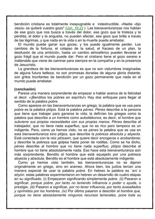 bendición cristiana es totalmente inexpugnable e indestructible. «Nadie -dijo
Jesús- os quitará vuestro gozo" (Joh_16:22 ). Las bienaventuranzas nos hablan
de ese gozo que nos busca a través del dolor, ese gozo que la tristeza y la
pérdida, el dolor y la angustia, no pueden afectar, ese gozo que brilla a través
de las lágrimas, y que nada en la vida o en la muerte puede arrebatar.
   El mundo puede ganar sus goces, y los puede igualmente perder. Los
cambios de la fortuna, el colapso de la salud, el fracaso de un plan, la
desilusión de una ambición, hasta un cambio atmosférico pueden llevarse el
gozo frágil que el mundo puede dar. Pero el cristiano tiene el gozo sereno e
inalterable que viene de caminar para siempre en la compañía y en la presencia
de Jesucristo.
   La grandeza de las bienaventuranzas es que no son vislumbres imaginadas
de alguna futura belleza; no son promesas doradas de alguna gloria distante;
son gritos triunfantes de bendición por un gozo permanente que nada en el
mundo puede arrebatar.

(conclusión)
   Parece una manera sorprendente de empezar a hablar acerca de la felicidad
el decir: «¡Benditos los pobres en espíritu!» Hay dos enfoques para llegar al
sentido de la palabra pobre.
   Como aparece en las bienaventuranzas en griego, la palabra que se usa para
pobre es la palabra ptójos. Está la palabra pénes. Pénes describe a la persona
que tiene que trabajar para ganarse la vida; la definían los griegos como la
palabra que describe a un hombre como autodiákonos, es decir, el hombre que
subviene sus propias necesidades con sus propias manos. Pénes describe al
trabajador, que no tiene nada superfluo, que no es rico pero tampoco es un
indigente. Pero, como ya hemos visto, no es pénes la palabra que se usa en
esta bienaventuranza sino ptójos, que describe la pobreza absoluta y abyecta.
Está conectada con la raíz ptóssein, que quiere decir encogerse o acobardarse;
y describe la pobreza que golpea hasta poner de rodillas. Como se ha dicho,
pénes describe al hombre que no tiene nada superfluo; ptójos describe al
hombre que no tiene absolutamente nada. Eso hace esta bienaventuranza aún
más sorprendente. Bendito el hombre que está aquejado por una pobreza
abyecta y absoluta. Bendito es el hombre que está absolutamente indigente.
   Como ya hemos visto también, las bienaventuranzas no se dijeron
originalmente en griego, sino en arameo. Ahora bien, los judíos tenían una
manera especial de usar la palabra pobre. En hebreo la palabra es `aní o
ebyón. estas palabras experimentaron en hebreo un desarrollo de cuatro etapas
en su significado. (i) Empezaron significando simplemente pobre. (ii) Pasaron a
significar, porque pobre, por tanto no teniendo influencia o poder o ayuda, o
prestigio. (iii) Pasaron a significar, por no tener influencia, por tanto avasallados
y oprimidos por los hombres. (iv) Por último pasaron a describir al hombre que,
porque no tiene absolutamente ningunos recursos terrenales, pone toda su
 