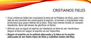 CRISTIANOS FIELES
• A los cristianos fieles les inquietará la letra de la Palabra de Dios; pero más
allá de eso también les preocupará el espíritu, el anhelo y el propósito más
profundos que yacen detrás de la letra. Todo ese interés revela un corazón
obediente, lleno del deseo de glorificar al Señor.
• Afirmar que se sigue el espíritu sin obedecer la letra es ser mentirosos.
Seguir la letra sin seguir el espíritu es ser hipócritas.
• Seguir el espíritu en la actitud adecuada y la letra en la acción
adecuada es ser fieles hijos de Dios y súbditos leales del Rey.
 