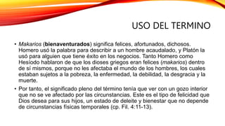 USO DEL TERMINO
• Makarios (bienaventurados) significa felices, afortunados, dichosos.
Homero usó la palabra para describir a un hombre acaudalado, y Platón la
usó para alguien que tiene éxito en los negocios. Tanto Homero como
Hesíodo hablaron de que los dioses griegos eran felices (makarios) dentro
de sí mismos, porque no les afectaba el mundo de los hombres, los cuales
estaban sujetos a la pobreza, la enfermedad, la debilidad, la desgracia y la
muerte.
• Por tanto, el significado pleno del término tenía que ver con un gozo interior
que no se ve afectado por las circunstancias. Este es el tipo de felicidad que
Dios desea para sus hijos, un estado de deleite y bienestar que no depende
de circunstancias físicas temporales (cp. Fil. 4:11-13).
 
