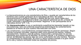 UNA CARACTERÍSTICA DE DIOS
• La bienaventuranza es una característica de Dios, y puede ser característica de los
hombres solo cuando participan de la naturaleza de Dios. No existe
bienaventuranza ni perfecto regocijo y deleite del tipo que Jesús habla aquí,
excepto para quienes llegamos a tener una relación personal con Él, a través de
cuyas “preciosas y grandísimas promesas” llegamos “a ser participantes de la
naturaleza divina” (2 P. 1:4).
• Ser bienaventurados no es un sentimiento superficial de bienestar basado en las
circunstancias, sino una profunda experiencia sobrenatural de contentamiento
basada en el hecho de que nuestra vida está bien con Dios.
• Las condiciones y sus bendiciones correspondientes no parecen armonizar. Según
normas humanas normales, aspectos tales como pobreza de espíritu, tristeza,
mansedumbre, hambre y sed de justicia, misericordia y persecución no son los
elementos que conforman la felicidad. Al hombre natural, y al cristiano inmaduro o
carnal, tal felicidad les parece algo así como sufrimiento con otro nombre. Tal como
un comentarista ha observado, es como si Jesús hubiera entrado a la gran vitrina
de la vida y hubiera cambiado todas las etiquetas de precios.
 