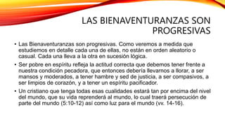 LAS BIENAVENTURANZAS SON
PROGRESIVAS
• Las Bienaventuranzas son progresivas. Como veremos a medida que
estudiemos en detalle cada una de ellas, no están en orden aleatorio o
casual. Cada una lleva a la otra en sucesión lógica.
• Ser pobre en espíritu refleja la actitud correcta que debemos tener frente a
nuestra condición pecadora, que entonces debería llevarnos a llorar, a ser
mansos y moderados, a tener hambre y sed de justicia, a ser compasivos, a
ser limpios de corazón, y a tener un espíritu pacificador.
• Un cristiano que tenga todas esas cualidades estará tan por encima del nivel
del mundo, que su vida reprenderá al mundo, lo cual traerá persecución de
parte del mundo (5:10-12) así como luz para el mundo (vv. 14-16).
 