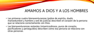 AMAMOS A DIOS Y A LOS HOMBRES
• Las primeras cuatro bienaventuranzas (pobre de espíritu, duelo,
mansedumbre y hambre y sed de justicia) describen el corazón de la persona
que se relaciona correctamente con Dios.
• Las bienaventuranzas restantes (misericordiosos, puros de corazón,
pacificadores y perseguidos) describen cómo esa persona se relaciona con
otras personas.
 