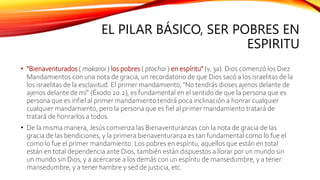 EL PILAR BÁSICO, SER POBRES EN
ESPIRITU
• “Bienaventurados ( makarioi ) los pobres ( ptochoi ) en espíritu” (v. 3a). Dios comenzó los Diez
Mandamientos con una nota de gracia, un recordatorio de que Dios sacó a los israelitas de la
los israelitas de la esclavitud. El primer mandamiento, “No tendrás dioses ajenos delante de
ajenos delante de mí” (Éxodo 20:2), es fundamental en el sentido de que la persona que es
persona que es infiel al primer mandamiento tendrá poca inclinación a honrar cualquier
cualquier mandamiento, pero la persona que es fiel al primer mandamiento tratará de
tratará de honrarlos a todos.
• De la misma manera, Jesús comienza las Bienaventuranzas con la nota de gracia de las
gracia de las bendiciones, y la primera bienaventuranza es tan fundamental como lo fue el
como lo fue el primer mandamiento. Los pobres en espíritu, aquellos que están en total
están en total dependencia ante Dios, también están dispuestos a llorar por un mundo sin
un mundo sin Dios, y a acercarse a los demás con un espíritu de mansedumbre, y a tener
mansedumbre, y a tener hambre y sed de justicia, etc.
 