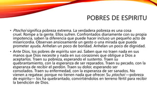POBRES DE ESPIRITU
• Ptochoi significa pobreza extrema. La verdadera pobreza es una cosa
cruel. Rompe a la gente. Ellos sufren. Confrontados diariamente con su propia
impotencia, saben la diferencia que puede hacer incluso un pequeño acto de
misericordia. Observan ansiosamente un gesto o una mirada que pueda
prometer ayuda. Anhelan un poco de bondad. Anhelan un poco de dignidad.
• Ante Dios, los pobres de espíritu son así. Saben que no traen nada en sus
manos que Dios necesite y nada en sus corazones que obligue a Dios a
aceptarlos. Traen su pobreza, esperando el sustento. Traen su
quebrantamiento, con la esperanza de ser reparados. Traen su pecado, con la
esperanza de recibir el perdón. Traen su dolor, esperando ser
consolados. Traen su enfermedad, con la esperanza de ser sanados. No
vienen a regatear, porque no tienen nada que ofrecer. Su ptochoi —pobreza
de espíritu— los ha quebrantado, convirtiéndolos en terreno fértil para recibir
la bendición de Dios.
 
