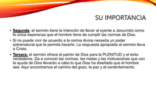 SU IMPORTANCIA
• Segunda, el sermón tiene la intención de llevar al oyente a Jesucristo como
la única esperanza que el hombre tiene de cumplir las normas de Dios.
• Si no puede vivir de acuerdo a la norma divina necesita un poder
sobrenatural que le permita hacerlo. La respuesta apropiada al sermón lleva
a Cristo.
• Tercera, el sermón ofrece el patrón de Dios para la PLENITUD y el éxito
verdaderos. Da a conocer las normas, las metas y las motivaciones que con
la ayuda de Dios llevarán a cabo lo que Dios ha diseñado que el hombre
sea. Aquí encontramos el camino del gozo, la paz y el contentamiento.
 
