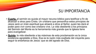 SU IMPORTANCIA
• Cuarta, el sermón es quizás el mayor recurso bíblico para testificar a fin de
alcanzar a otros para Cristo. Un cristiano que personifica estos principios de
Jesús será un imán espiritual que atraerá a otros al Señor, quien les dará el
poder para vivir como ese cristiano vive. La vida obediente a los principios
del Sermón del Monte es la herramienta más grande que la Iglesia tiene
para evangelizar.
• Quinta, la vida obediente a las máximas de esta proclamación es la única
existencia agradable a Dios. Esa es la razón más exaltada del creyente para
seguir la enseñanza de Jesús: que es del agrado de Dios.
 