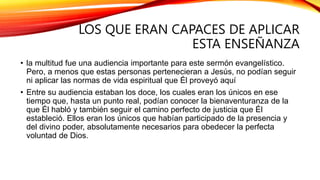 LOS QUE ERAN CAPACES DE APLICAR
ESTA ENSEÑANZA
• la multitud fue una audiencia importante para este sermón evangelístico.
Pero, a menos que estas personas pertenecieran a Jesús, no podían seguir
ni aplicar las normas de vida espiritual que Él proveyó aquí
• Entre su audiencia estaban los doce, los cuales eran los únicos en ese
tiempo que, hasta un punto real, podían conocer la bienaventuranza de la
que Él habló y también seguir el camino perfecto de justicia que Él
estableció. Ellos eran los únicos que habían participado de la presencia y
del divino poder, absolutamente necesarios para obedecer la perfecta
voluntad de Dios.
 