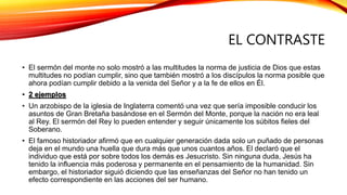 EL CONTRASTE
• El sermón del monte no solo mostró a las multitudes la norma de justicia de Dios que estas
multitudes no podían cumplir, sino que también mostró a los discípulos la norma posible que
ahora podían cumplir debido a la venida del Señor y a la fe de ellos en Él.
• 2 ejemplos
• Un arzobispo de la iglesia de Inglaterra comentó una vez que sería imposible conducir los
asuntos de Gran Bretaña basándose en el Sermón del Monte, porque la nación no era leal
al Rey. El sermón del Rey lo pueden entender y seguir únicamente los súbitos fieles del
Soberano.
• El famoso historiador afirmó que en cualquier generación dada solo un puñado de personas
deja en el mundo una huella que dura más que unos cuantos años. El declaró que el
individuo que está por sobre todos los demás es Jesucristo. Sin ninguna duda, Jesús ha
tenido la influencia más poderosa y permanente en el pensamiento de la humanidad. Sin
embargo, el historiador siguió diciendo que las enseñanzas del Señor no han tenido un
efecto correspondiente en las acciones del ser humano.
 
