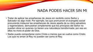 NADA PODEIS HACER SIN MI
• Tratar de aplicar las enseñanzas de Jesús sin recibirlo como Señor y
Salvador es algo inútil. Por ejemplo, los que promueven el evangelio social
procurando instaurar las enseñanzas de Jesús aparte de su obra salvadora
y regeneradora, demuestran simplemente que los principios del Señor no
pueden obrar en quienes no tienen una naturaleza transformada; por eso en
ellos no mora el poder de Dios.
• Nadie puede comportarse como Cristo a menos que se vuelva como Cristo.
Los que no aman al Rey no pueden ser como el Rey.
 