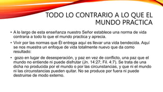 TODO LO CONTRARIO A LO QUE EL
MUNDO PRACTICA
• A lo largo de esta enseñanza nuestro Señor establece una norma de vida
contraria a todo lo que el mundo practica y aprecia.
• Vivir por las normas que Él entrega aquí es llevar una vida bendecida. Aquí
se nos muestra un enfoque de vida totalmente nuevo que da como
resultado:
• gozo en lugar de desesperación, y paz en vez de conflicto, una paz que el
mundo no entiende ni puede disfrutar (Jn. 14:27; Fil. 4:7). Se trata de una
dicha no producida por el mundo o por las circunstancias, y que ni el mundo
ni las circunstancias pueden quitar. No se produce por fuera ni puede
destruirse de modo externo.
 