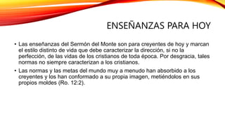 ENSEÑANZAS PARA HOY
• Las enseñanzas del Sermón del Monte son para creyentes de hoy y marcan
el estilo distinto de vida que debe caracterizar la dirección, si no la
perfección, de las vidas de los cristianos de toda época. Por desgracia, tales
normas no siempre caracterizan a los cristianos.
• Las normas y las metas del mundo muy a menudo han absorbido a los
creyentes y los han conformado a su propia imagen, metiéndolos en sus
propios moldes (Ro. 12:2).
 