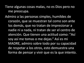 Tiene algunas cosas malas, no es Dios pero no
  me preocupa.
Admiro a las personas simples, humildes de
  corazón, que se muestran tal como son ante
  los demás, que no tratan de impresionar a
  nadie ni a nada, ni tratan de ser el centro de
  atención. Que tienen una actitud como: "Así
  soy así me tomas o me dejas.“ Así es mi
  MADRE, admiro sobre todo por su capacidad
  de respetar a los otros, esto demuestra una
  forma de pensar y vivir que es la que intento.
 