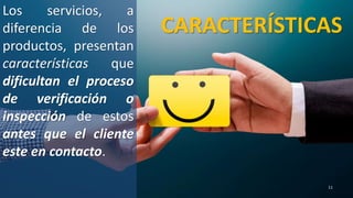 CARACTERÍSTICAS
Los servicios, a
diferencia de los
productos, presentan
características que
dificultan el proceso
de verificación o
inspección de estos
antes que el cliente
este en contacto.
11
 