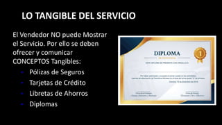 LO TANGIBLE DEL SERVICIO
El Vendedor NO puede Mostrar
el Servicio. Por ello se deben
ofrecer y comunicar
CONCEPTOS Tangibles:
• Pólizas de Seguros
• Tarjetas de Crédito
• Libretas de Ahorros
• Diplomas
 