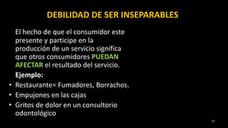 DEBILIDAD DE SER INSEPARABLES
El hecho de que el consumidor este
presente y participe en la
producción de un servicio significa
que otros consumidores PUEDAN
AFECTAR el resultado del servicio.
Ejemplo:
• Restaurante= Fumadores, Borrachos.
• Empujones en las cajas
• Gritos de dolor en un consultorio
odontológico
21
 