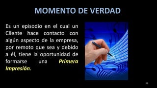 MOMENTO DE VERDAD
Es un episodio en el cual un
Cliente hace contacto con
algún aspecto de la empresa,
por remoto que sea y debido
a él, tiene la oportunidad de
formarse una Primera
Impresión.
25
 