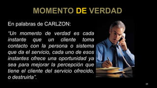En palabras de CARLZON:
“Un momento de verdad es cada
instante que un cliente toma
contacto con la persona o sistema
que da el servicio, cada uno de esos
instantes ofrece una oportunidad ya
sea para mejorar la percepción que
tiene el cliente del servicio ofrecido,
o destruirla”.
MOMENTO DE VERDAD
26
 