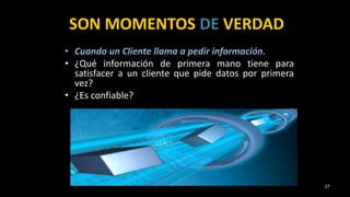 SON MOMENTOS DE VERDAD
• Cuando un Cliente llama a pedir información.
• ¿Qué información de primera mano tiene para
satisfacer a un cliente que pide datos por primera
vez?
• ¿Es confiable?
27
 