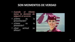 SON MOMENTOS DE VERDAD
• Cuando el Cliente
toma la decisión de
adquirir el servicio.
• ¿Cómo es la
presentación?
• ¿Cómo es la
prestación?
• ¿Qué actitud se
ofrece?
28
 