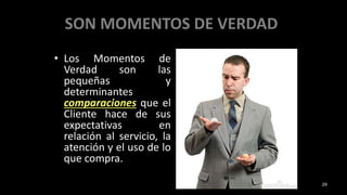 SON MOMENTOS DE VERDAD
• Los Momentos de
Verdad son las
pequeñas y
determinantes
comparaciones que el
Cliente hace de sus
expectativas en
relación al servicio, la
atención y el uso de lo
que compra.
29
 