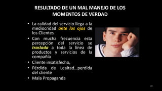 RESULTADO DE UN MAL MANEJO DE LOS
MOMENTOS DE VERDAD
• La calidad del servicio llega a la
mediocridad ante los ojos de
los Clientes
• Con mucha frecuencia esta
percepción del servicio se
traslada a toda la línea de
productos y servicios de la
compañía
• Cliente insatisfecho,
• Pérdida de Lealtad…perdida
del cliente
• Mala Propaganda
31
 