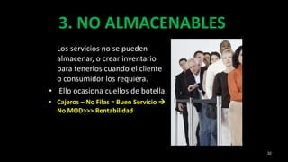 3. NO ALMACENABLES
Los servicios no se pueden
almacenar, o crear inventario
para tenerlos cuando el cliente
o consumidor los requiera.
• Ello ocasiona cuellos de botella.
• Cajeros – No Filas = Buen Servicio 
No MOD>>> Rentabilidad
32
 