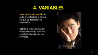 4. VARIABLES
La actitud o disposición de
cada uno afectará la forma
en que se desarrolle la
interacción.
Debido a la naturaleza del
comportamiento humano
es difícil estandarizar los
servicios.
33
 