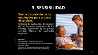 3. SENSIBILIDAD
Buena disposición de los
empleados para proveer
el servicio.
• Criterios de Evaluación: Devolución
de las llamadas telefónicas de los
clientes. Suministro de un pronto
servicio. Manejo de solicitudes
urgentes.
• Ejemplos:
• Una enfermera amable y considerada.
• Un mesero que llena de nuevo el vaso del cliente sin
que se lo pidan.
• Atención de clientes especiales como prioridad
(niños, minusválidos, embarazadas, enfermos)
38
 