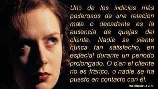 7
Uno de los indicios más
poderosos de una relación
mala o decadente es la
ausencia de quejas del
cliente. Nadie se siente
nunca tan satisfecho, en
especial durante un periodo
prolongado. O bien el cliente
no es franco, o nadie se ha
puesto en contacto con él.
THEODORE LEVITT
 