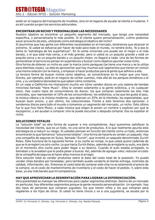 ESTR@TEGIA Magazine
Año 2 - Edición Nº25 - Sección Marketing

están en el negocio del transporte de muebles, sino en el negocio de ayudar al cliente a mudarse. Y
es ahí cuando surgen los servicios adicionales.

ENCONTRAR UN NICHO Y PERSONALIZAR LAS NECESIDADES
Nuestro objetivo es encontrar un pequeño segmento del mercado, que tenga una necesidad
específica, y personalizarla lo más posible. Si el cliente quiere personalización, ¿cómo podemos
sacar provecho de esto, utilizando como estrategia el objetivo del nicho?
Si asumimos que hay gente con diferentes necesidades en el mercado, tendremos que alcanzar el
extremo. Si usted se esfuerza por hacer de todo para todo el mundo, no tendrá éxito. Yo a eso lo
llamo la "estrategia de los superlativos". En la venta minorista uno puede ser el mejor o el más
barato, o el que está más cerca, o el más grande; pero si usted es un poquito grande y está un
poquito cerca y es un poquito barato y un poquito mejor, no llegará a nada. Una de las formas de
personalizar el servicio es pensar en superlativos y buscar como objetivo apuntar a ese nicho.
Otra forma de obtener un nicho es usar la marca como paraguas (se tiene una marca y se la utiliza
para distintas cosas). La idea es aprovechar que hay muchos sub-segmentos que tienen en común
una misma relación con la marca, y empezar a hacer productos para la gente que adhiere a ella.
La tercera forma de buscar nichos como objetivo, es concentrarse en lo mejor que uno hace.
Disney, por ejemplo, está en el negocio de contar cuentos, más allá de los parques temáticos o el
cine, y su verdadera idoneidad es que saben cómo contarlos.
En un viaje a California me impresionó mucho ver cómo venden discos en una cadena de tiendas
minorista llamada "Here Music". Ellos le venden solamente a la gente ecléctica, y no cualquier
disco. Hay cuatro tipos de consumidores de discos: los que compran solamente los diez más
conocidos, que representan el 10% de los consumidores; los eclécticos, a los que les gusta el jazz,
la música clásica y la música moderna, que abarcan un 25% de la clientela; los especialistas, que
buscan buen precio; y por último, los coleccionistas. Frente a esto tenemos dos opciones: o
vendemos discos para todo el mundo o tomamos un segmento del mercado, un nicho. Esto último
fue lo que hizo Here Music; a cada música que eligen le ponen un nombre y explican por qué la
escogieron, y así ayudan a comprar. Uno la puede escuchar y después comprar. Eso es explotar el
nicho.

SOLUCIONES TOTALES
La "solución total" es otra forma de superar a mis competidores. Aquí queremos satisfacer la
necesidad del cliente, que es un todo, no una serie de productos. A lo que realmente apunta esta
estrategia es a reducir su riesgo. Si ustedes piensan en función del cliente como un todo, entonces
encontrarán lo que llamamos "soluciones totales". Una forma de hacerlo es vender un paquete. Hay
una compañía de seguros en Suiza, llamada "Zurich", que inventó un paquete denominado Zurich
Relax. Éste funciona de la siguiente forma: si su coche se rompe, lo que usted quiere (además de
que se lo arreglen) es otro coche. Lo que hacía Zurich Relax, además de arreglarle su auto, era darle
en el momento otro coche para poder llegar a su destino. Cuando el auto estaba arreglado, lo
llamaban y le avisaban que lo podía pasar a buscar. Así, además de agregar valor, reducían el costo
de la compañía de seguros al hacer ellos mismos el arreglo.
Otra solución total es vender productos sobre la base del costo total de la posesión. Yo puedo
vender chips baratos por toneladas; pero también puedo venderle al cliente entrega, controles de
calidad, información, etc. Entonces el costo total de comprar este chip no es solamente el precio de
la compra; es el costo de mantenimiento de inventario y el costo de hacer el pedido. Y, sobre esta
base, yo soy más barato que mi competencia.

HAY QUE APROVECHAR LA SEGMENTACIÓN PARA LOGRAR LA DIFERENCIACIÓN.
Otra posibilidad es manejar las diferencias para captar segmentos distintos. Dentro de un mercado
en particular, hay diferentes segmentos porque la gente necesita personalización. Un ejemplo: hay
dos tipos de personas que compran juguetes; los que tienen niños y los que compran para
regalarles a los hijos de otros. Si usted no tiene chicos y va a una juguetería, se asusta por la


STAFF: Dr Fernando O. Olmedo, Ing. Fernando A. Olmedo, Ing. Natalia Plazaola
        .                                                                                    Página 4
 