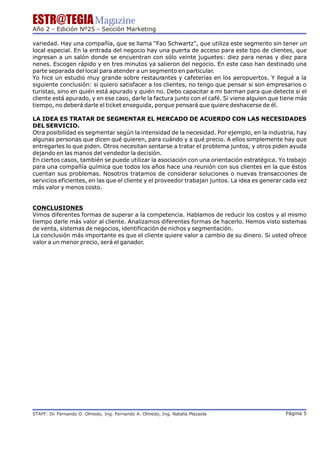 ESTR@TEGIA Magazine
Año 2 - Edición Nº25 - Sección Marketing

variedad. Hay una compañía, que se llama "Fao Schwartz", que utiliza este segmento sin tener un
local especial. En la entrada del negocio hay una puerta de acceso para este tipo de clientes, que
ingresan a un salón donde se encuentran con sólo veinte juguetes: diez para nenas y diez para
nenes. Escogen rápido y en tres minutos ya salieron del negocio. En este caso han destinado una
parte separada del local para atender a un segmento en particular.
Yo hice un estudio muy grande sobre restaurantes y cafeterías en los aeropuertos. Y llegué a la
siguiente conclusión: si quiero satisfacer a los clientes, no tengo que pensar si son empresarios o
turistas, sino en quién está apurado y quién no. Debo capacitar a mi barman para que detecte si el
cliente está apurado, y en ese caso, darle la factura junto con el café. Si viene alguien que tiene más
tiempo, no deberá darle el ticket enseguida, porque pensará que quiere deshacerse de él.

LA IDEA ES TRATAR DE SEGMENTAR EL MERCADO DE ACUERDO CON LAS NECESIDADES
DEL SERVICIO.
Otra posibilidad es segmentar según la intensidad de la necesidad. Por ejemplo, en la industria, hay
algunas personas que dicen qué quieren, para cuándo y a qué precio. A ellos simplemente hay que
entregarles lo que piden. Otros necesitan sentarse a tratar el problema juntos, y otros piden ayuda
dejando en las manos del vendedor la decisión.
En ciertos casos, también se puede utilizar la asociación con una orientación estratégica. Yo trabajo
para una compañía química que todos los años hace una reunión con sus clientes en la que éstos
cuentan sus problemas. Nosotros tratamos de considerar soluciones o nuevas transacciones de
servicios eficientes, en las que el cliente y el proveedor trabajan juntos. La idea es generar cada vez
más valor y menos costo.


CONCLUSIONES
Vimos diferentes formas de superar a la competencia. Hablamos de reducir los costos y al mismo
tiempo darle más valor al cliente. Analizamos diferentes formas de hacerlo. Hemos visto sistemas
de venta, sistemas de negocios, identificación de nichos y segmentación.
La conclusión más importante es que el cliente quiere valor a cambio de su dinero. Si usted ofrece
valor a un menor precio, será el ganador.




STAFF: Dr Fernando O. Olmedo, Ing. Fernando A. Olmedo, Ing. Natalia Plazaola
        .                                                                                      Página 5
 
