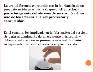 La gran diferencia en relación con la fabricación de un producto reside en el hecho de que  el cliente forma parte integrante del sistema de servucción: él es uno de los actores, a la vez productor y consumidor. Es el consumidor implicado en la fabricación del servicio. Se trata naturalmente de un elemento primordial, y debemos señalar que su presencia es absolutamente indispensable: sin éste el servicio no puede existir.   