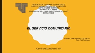REPUBLICA BOLIVARIANA DE VENEZUELA
INSTITUTO UNIVERSITARIO DE TECNOLOGÍA
‘’ANTONIO JOSÉ DE SUCRE’’
EXTENSIÓN GUAYANA
ASIGNATURA: TALLER DE INDUCCIÓN AL SERVICIO
COMUNITARIO
PUERTO ORDAZ, MAYO DEL 2021
Auto(res): Pablo Bastardo C.I 25.744.731
Tutor: Raúl Rodríguez
EL SERVICIO COMUNITARIO
 