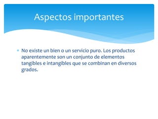  No existe un bien o un servicio puro. Los productos
aparentemente son un conjunto de elementos
tangibles e intangibles que se combinan en diversos
grados.
Aspectos importantes
 