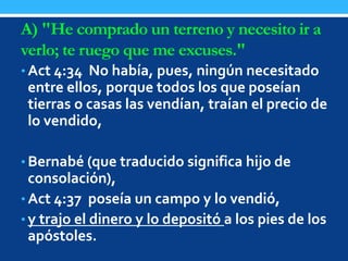 A) "He comprado un terreno y necesito ir a
verlo; te ruego que me excuses."
• Act 4:34 No había, pues, ningún necesitado
entre ellos, porque todos los que poseían
tierras o casas las vendían, traían el precio de
lo vendido,
• Bernabé (que traducido significa hijo de
consolación),
• Act 4:37 poseía un campo y lo vendió,
• y trajo el dinero y lo depositó a los pies de los
apóstoles.
 