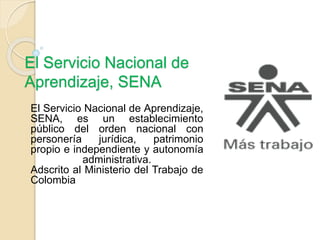 El Servicio Nacional de
Aprendizaje, SENA
El Servicio Nacional de Aprendizaje,
SENA, es un establecimiento
público del orden nacional con
personería jurídica, patrimonio
propio e independiente y autonomía
administrativa.
Adscrito al Ministerio del Trabajo de
Colombia
 