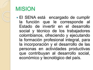 MISION
 El SENA está encargado de cumplir
la función que le corresponde al
Estado de invertir en el desarrollo
social y t...