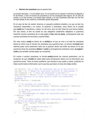 Número de caracteres que se quieren leer.

La función devuelve –1 si ha habido error, 0 si el socket se ha cerrado o el fichero ha llegado a
fin de fichero, o bien el número de caracteres si se ha conseguido leer alguno. En el caso de
socket, si no hay errores y el socket sigue abierto y no hay caracteres para leer (no los han
enviado desde el otro extremo), la llamada queda bloqueada.

En el caso de leer de socket, tenemos un pequeño problema añadido y es que se leen los
caracteres disponibles y se vuelve. Si pedimos 5 caracteres, entra dentro de lo posible
que read() lea 3 caracteres y vuelva, sin dar error, pero sin leer todos los que hemos pedido.
Por ese motivo, al leer de socket es casi obligatorio (totalmente obligatorio si queremos
transmitir muchos caracteres de un solo golpe) el leer con un bucle, comprobando cada vez
cuantos caracteres se han leído y cuantos faltan.

Por este motivo, read() va dentro de un while() en el que se mira si el total de caracteres
leídos es menor que el número de caracteres que queremos leer. La lectura delread() debe
además pasar como parámetro cada vez la posición dentro del buffer de lectura en la que
queremos situar los caracteres (Datos + Leido ) y la longitud de caracteres a leer, (Longitud -
Leido ) que también cambia según se va leyendo.

En cuanto a escribir caracteres, la función write() admite los mismos parámetros, con la
excepción de que el buffer de datos debe estar previamente relleno con la información que
queremos enviar. Tiene el mismo problema, que escribe lo que puede y vuelve, pudiendo no
haber escrito toda la información, por lo que hay que hacer un trozo de código similar.


 int Escrito = 0; /* Núm. de caracteres que ya se han escrito */
 int Aux = 0; /* Número de caracteres escritos en cada pasada */
 int Longitud = 5; /* Total de caracteres a escribir */
 char Datos[] = "Hola"; /* El 5º carácter es el 0 del final */
 /* Bucle mientras no se hayan escrito todos los caracteres
 deseados */
 while (Escrito < Longitud)
 {
     /* Se escriben los caracteres */
     Aux = write (Descriptor, Datos + Escrito, Longitud - Escrito);

     /* Si hemos conseguido escribir algún carácter */
     if (Aux > 0)
     {/* Incrementamos el número de caracteres escritos */ Escrito
 = Escrito + Aux; }
     else
     {/* Si no hemos podido escribir caracteres, comprobamos la
 condición de socket cerrado */
 if (Aux == 0) { printf ("Socket cerradon"); }
           else
          /* y la condición de error */
          if (Aux == -1)
          { printf ("Errorn");}}
 }
 